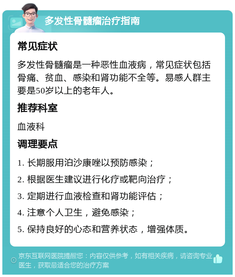 多发性骨髓瘤治疗指南 常见症状 多发性骨髓瘤是一种恶性血液病，常见症状包括骨痛、贫血、感染和肾功能不全等。易感人群主要是50岁以上的老年人。 推荐科室 血液科 调理要点 1. 长期服用泊沙康唑以预防感染； 2. 根据医生建议进行化疗或靶向治疗； 3. 定期进行血液检查和肾功能评估； 4. 注意个人卫生，避免感染； 5. 保持良好的心态和营养状态，增强体质。