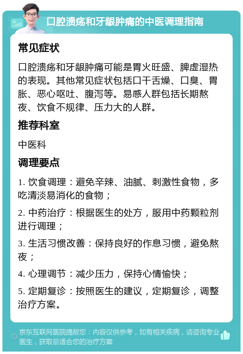 口腔溃疡和牙龈肿痛的中医调理指南 常见症状 口腔溃疡和牙龈肿痛可能是胃火旺盛、脾虚湿热的表现。其他常见症状包括口干舌燥、口臭、胃胀、恶心呕吐、腹泻等。易感人群包括长期熬夜、饮食不规律、压力大的人群。 推荐科室 中医科 调理要点 1. 饮食调理：避免辛辣、油腻、刺激性食物，多吃清淡易消化的食物； 2. 中药治疗：根据医生的处方，服用中药颗粒剂进行调理； 3. 生活习惯改善：保持良好的作息习惯，避免熬夜； 4. 心理调节：减少压力，保持心情愉快； 5. 定期复诊：按照医生的建议，定期复诊，调整治疗方案。