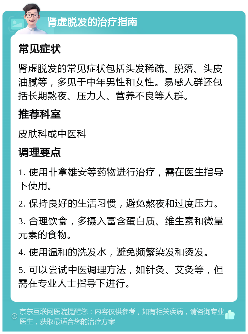 肾虚脱发的治疗指南 常见症状 肾虚脱发的常见症状包括头发稀疏、脱落、头皮油腻等，多见于中年男性和女性。易感人群还包括长期熬夜、压力大、营养不良等人群。 推荐科室 皮肤科或中医科 调理要点 1. 使用非拿雄安等药物进行治疗，需在医生指导下使用。 2. 保持良好的生活习惯，避免熬夜和过度压力。 3. 合理饮食，多摄入富含蛋白质、维生素和微量元素的食物。 4. 使用温和的洗发水，避免频繁染发和烫发。 5. 可以尝试中医调理方法，如针灸、艾灸等，但需在专业人士指导下进行。