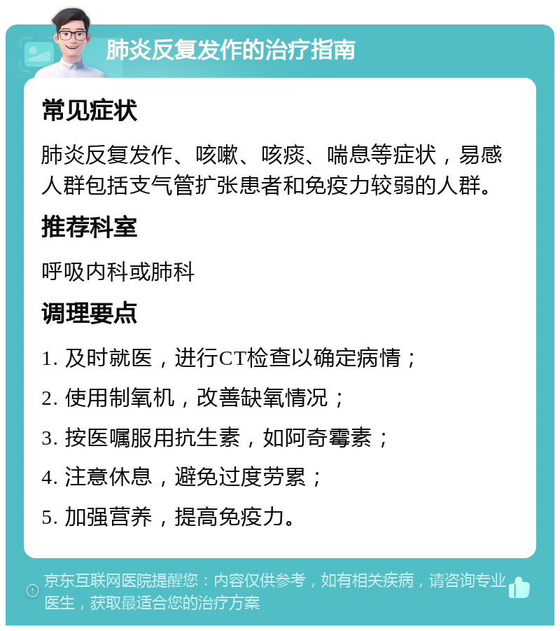 肺炎反复发作的治疗指南 常见症状 肺炎反复发作、咳嗽、咳痰、喘息等症状，易感人群包括支气管扩张患者和免疫力较弱的人群。 推荐科室 呼吸内科或肺科 调理要点 1. 及时就医，进行CT检查以确定病情； 2. 使用制氧机，改善缺氧情况； 3. 按医嘱服用抗生素，如阿奇霉素； 4. 注意休息，避免过度劳累； 5. 加强营养，提高免疫力。