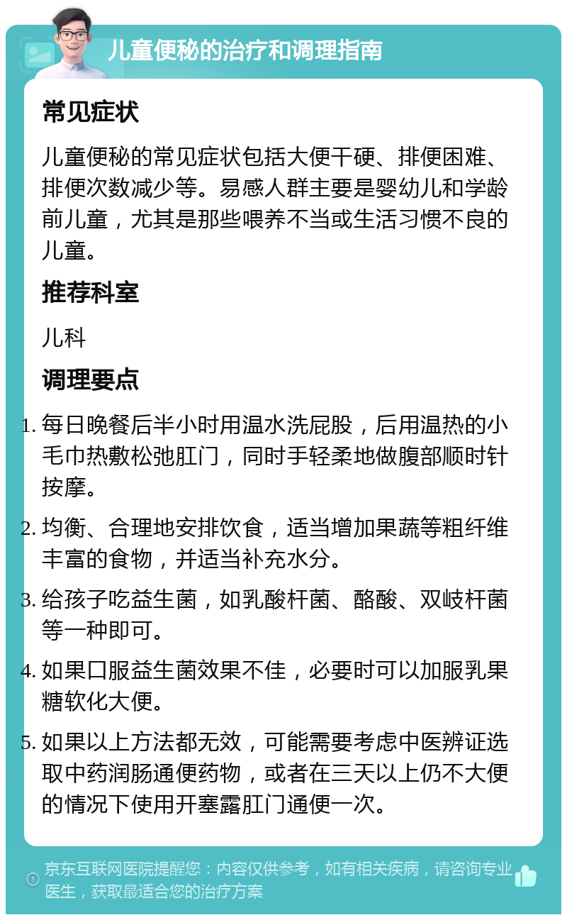 儿童便秘的治疗和调理指南 常见症状 儿童便秘的常见症状包括大便干硬、排便困难、排便次数减少等。易感人群主要是婴幼儿和学龄前儿童，尤其是那些喂养不当或生活习惯不良的儿童。 推荐科室 儿科 调理要点 每日晚餐后半小时用温水洗屁股，后用温热的小毛巾热敷松弛肛门，同时手轻柔地做腹部顺时针按摩。 均衡、合理地安排饮食，适当增加果蔬等粗纤维丰富的食物，并适当补充水分。 给孩子吃益生菌，如乳酸杆菌、酪酸、双岐杆菌等一种即可。 如果口服益生菌效果不佳，必要时可以加服乳果糖软化大便。 如果以上方法都无效，可能需要考虑中医辨证选取中药润肠通便药物，或者在三天以上仍不大便的情况下使用开塞露肛门通便一次。