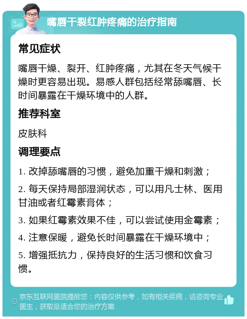 嘴唇干裂红肿疼痛的治疗指南 常见症状 嘴唇干燥、裂开、红肿疼痛，尤其在冬天气候干燥时更容易出现。易感人群包括经常舔嘴唇、长时间暴露在干燥环境中的人群。 推荐科室 皮肤科 调理要点 1. 改掉舔嘴唇的习惯，避免加重干燥和刺激； 2. 每天保持局部湿润状态，可以用凡士林、医用甘油或者红霉素膏体； 3. 如果红霉素效果不佳，可以尝试使用金霉素； 4. 注意保暖，避免长时间暴露在干燥环境中； 5. 增强抵抗力，保持良好的生活习惯和饮食习惯。