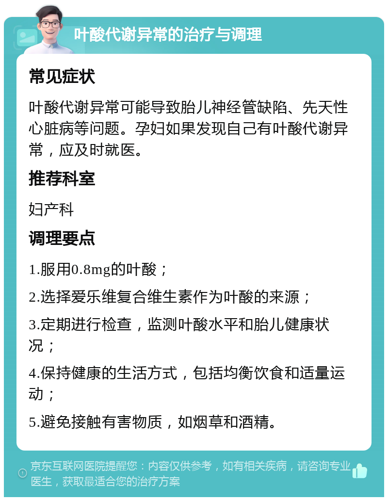 叶酸代谢异常的治疗与调理 常见症状 叶酸代谢异常可能导致胎儿神经管缺陷、先天性心脏病等问题。孕妇如果发现自己有叶酸代谢异常，应及时就医。 推荐科室 妇产科 调理要点 1.服用0.8mg的叶酸； 2.选择爱乐维复合维生素作为叶酸的来源； 3.定期进行检查，监测叶酸水平和胎儿健康状况； 4.保持健康的生活方式，包括均衡饮食和适量运动； 5.避免接触有害物质，如烟草和酒精。