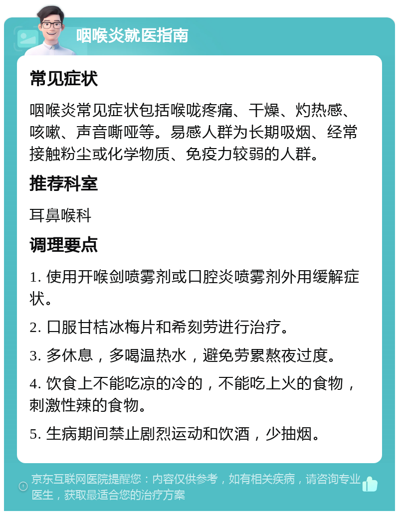 咽喉炎就医指南 常见症状 咽喉炎常见症状包括喉咙疼痛、干燥、灼热感、咳嗽、声音嘶哑等。易感人群为长期吸烟、经常接触粉尘或化学物质、免疫力较弱的人群。 推荐科室 耳鼻喉科 调理要点 1. 使用开喉剑喷雾剂或口腔炎喷雾剂外用缓解症状。 2. 口服甘桔冰梅片和希刻劳进行治疗。 3. 多休息，多喝温热水，避免劳累熬夜过度。 4. 饮食上不能吃凉的冷的，不能吃上火的食物，刺激性辣的食物。 5. 生病期间禁止剧烈运动和饮酒，少抽烟。