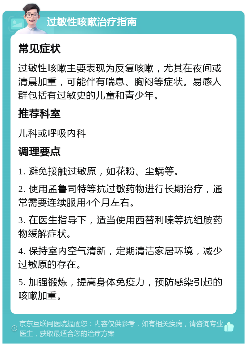 过敏性咳嗽治疗指南 常见症状 过敏性咳嗽主要表现为反复咳嗽，尤其在夜间或清晨加重，可能伴有喘息、胸闷等症状。易感人群包括有过敏史的儿童和青少年。 推荐科室 儿科或呼吸内科 调理要点 1. 避免接触过敏原，如花粉、尘螨等。 2. 使用孟鲁司特等抗过敏药物进行长期治疗，通常需要连续服用4个月左右。 3. 在医生指导下，适当使用西替利嗪等抗组胺药物缓解症状。 4. 保持室内空气清新，定期清洁家居环境，减少过敏原的存在。 5. 加强锻炼，提高身体免疫力，预防感染引起的咳嗽加重。