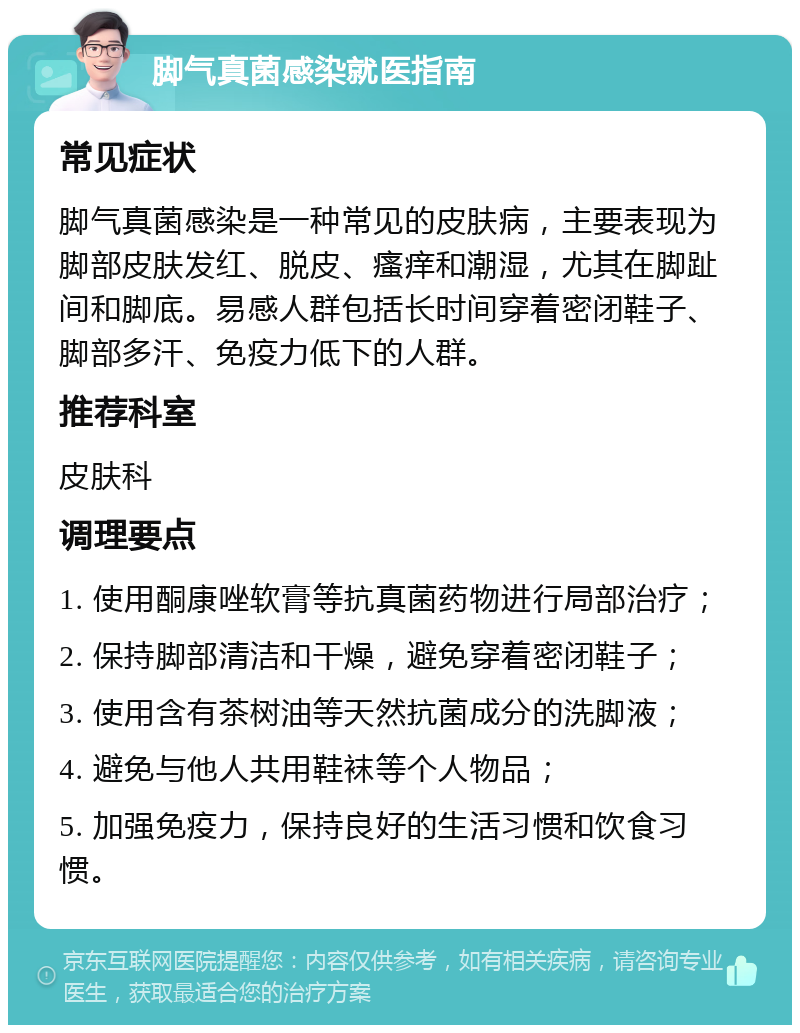 脚气真菌感染就医指南 常见症状 脚气真菌感染是一种常见的皮肤病，主要表现为脚部皮肤发红、脱皮、瘙痒和潮湿，尤其在脚趾间和脚底。易感人群包括长时间穿着密闭鞋子、脚部多汗、免疫力低下的人群。 推荐科室 皮肤科 调理要点 1. 使用酮康唑软膏等抗真菌药物进行局部治疗； 2. 保持脚部清洁和干燥，避免穿着密闭鞋子； 3. 使用含有茶树油等天然抗菌成分的洗脚液； 4. 避免与他人共用鞋袜等个人物品； 5. 加强免疫力，保持良好的生活习惯和饮食习惯。