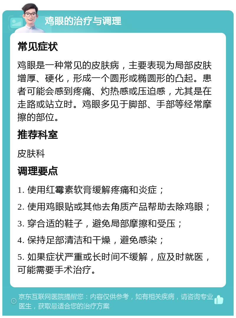 鸡眼的治疗与调理 常见症状 鸡眼是一种常见的皮肤病，主要表现为局部皮肤增厚、硬化，形成一个圆形或椭圆形的凸起。患者可能会感到疼痛、灼热感或压迫感，尤其是在走路或站立时。鸡眼多见于脚部、手部等经常摩擦的部位。 推荐科室 皮肤科 调理要点 1. 使用红霉素软膏缓解疼痛和炎症； 2. 使用鸡眼贴或其他去角质产品帮助去除鸡眼； 3. 穿合适的鞋子，避免局部摩擦和受压； 4. 保持足部清洁和干燥，避免感染； 5. 如果症状严重或长时间不缓解，应及时就医，可能需要手术治疗。