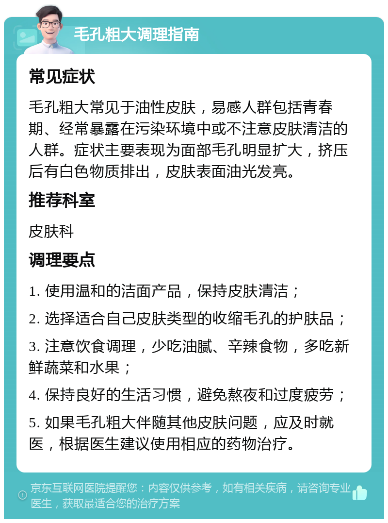 毛孔粗大调理指南 常见症状 毛孔粗大常见于油性皮肤，易感人群包括青春期、经常暴露在污染环境中或不注意皮肤清洁的人群。症状主要表现为面部毛孔明显扩大，挤压后有白色物质排出，皮肤表面油光发亮。 推荐科室 皮肤科 调理要点 1. 使用温和的洁面产品，保持皮肤清洁； 2. 选择适合自己皮肤类型的收缩毛孔的护肤品； 3. 注意饮食调理，少吃油腻、辛辣食物，多吃新鲜蔬菜和水果； 4. 保持良好的生活习惯，避免熬夜和过度疲劳； 5. 如果毛孔粗大伴随其他皮肤问题，应及时就医，根据医生建议使用相应的药物治疗。