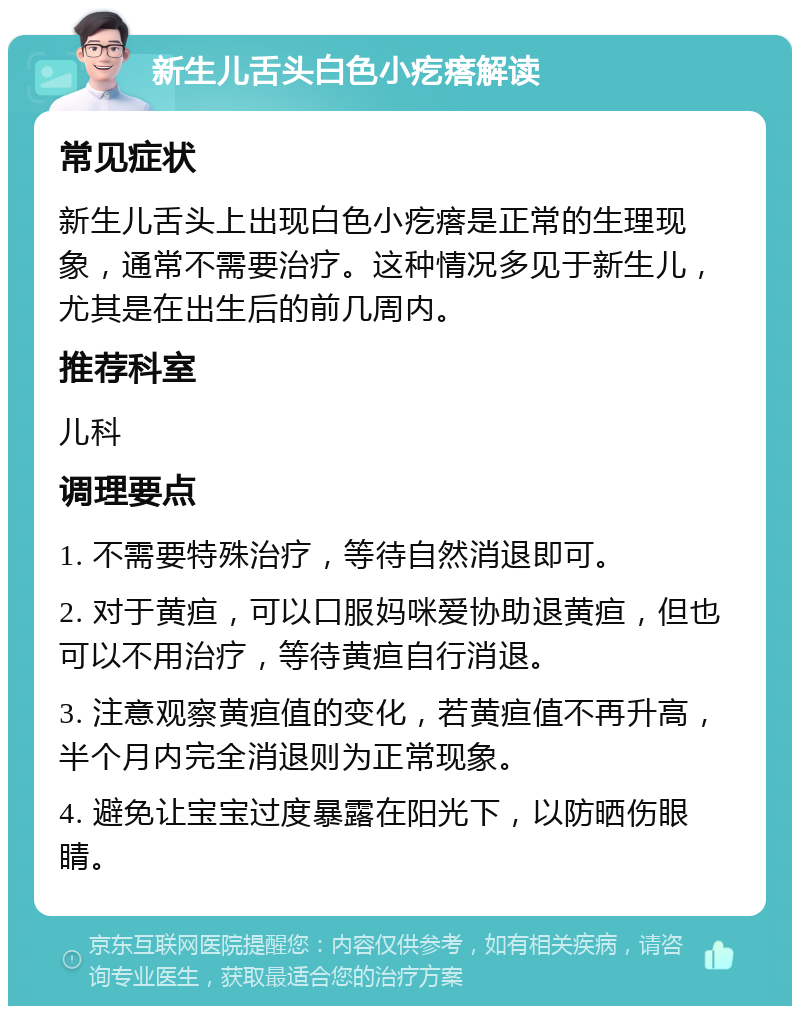 新生儿舌头白色小疙瘩解读 常见症状 新生儿舌头上出现白色小疙瘩是正常的生理现象，通常不需要治疗。这种情况多见于新生儿，尤其是在出生后的前几周内。 推荐科室 儿科 调理要点 1. 不需要特殊治疗，等待自然消退即可。 2. 对于黄疸，可以口服妈咪爱协助退黄疸，但也可以不用治疗，等待黄疸自行消退。 3. 注意观察黄疸值的变化，若黄疸值不再升高，半个月内完全消退则为正常现象。 4. 避免让宝宝过度暴露在阳光下，以防晒伤眼睛。