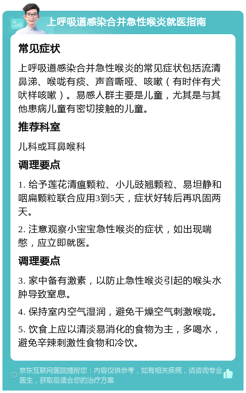 上呼吸道感染合并急性喉炎就医指南 常见症状 上呼吸道感染合并急性喉炎的常见症状包括流清鼻涕、喉咙有痰、声音嘶哑、咳嗽（有时伴有犬吠样咳嗽）。易感人群主要是儿童，尤其是与其他患病儿童有密切接触的儿童。 推荐科室 儿科或耳鼻喉科 调理要点 1. 给予莲花清瘟颗粒、小儿豉翘颗粒、易坦静和咽扁颗粒联合应用3到5天，症状好转后再巩固两天。 2. 注意观察小宝宝急性喉炎的症状，如出现喘憋，应立即就医。 调理要点 3. 家中备有激素，以防止急性喉炎引起的喉头水肿导致窒息。 4. 保持室内空气湿润，避免干燥空气刺激喉咙。 5. 饮食上应以清淡易消化的食物为主，多喝水，避免辛辣刺激性食物和冷饮。