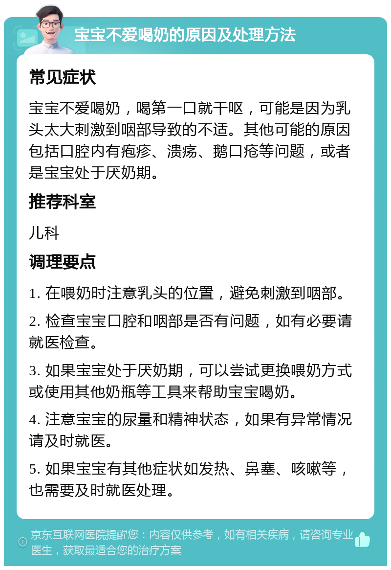 宝宝不爱喝奶的原因及处理方法 常见症状 宝宝不爱喝奶，喝第一口就干呕，可能是因为乳头太大刺激到咽部导致的不适。其他可能的原因包括口腔内有疱疹、溃疡、鹅口疮等问题，或者是宝宝处于厌奶期。 推荐科室 儿科 调理要点 1. 在喂奶时注意乳头的位置，避免刺激到咽部。 2. 检查宝宝口腔和咽部是否有问题，如有必要请就医检查。 3. 如果宝宝处于厌奶期，可以尝试更换喂奶方式或使用其他奶瓶等工具来帮助宝宝喝奶。 4. 注意宝宝的尿量和精神状态，如果有异常情况请及时就医。 5. 如果宝宝有其他症状如发热、鼻塞、咳嗽等，也需要及时就医处理。