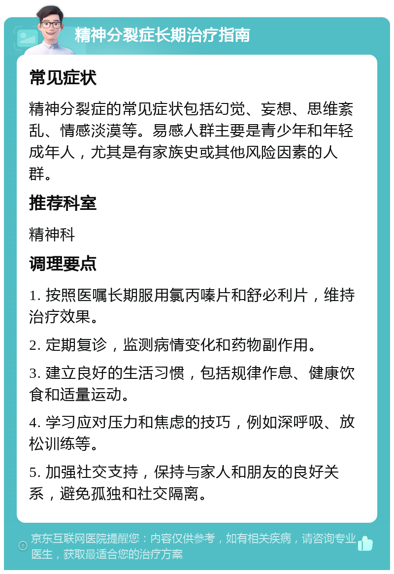 精神分裂症长期治疗指南 常见症状 精神分裂症的常见症状包括幻觉、妄想、思维紊乱、情感淡漠等。易感人群主要是青少年和年轻成年人，尤其是有家族史或其他风险因素的人群。 推荐科室 精神科 调理要点 1. 按照医嘱长期服用氯丙嗪片和舒必利片，维持治疗效果。 2. 定期复诊，监测病情变化和药物副作用。 3. 建立良好的生活习惯，包括规律作息、健康饮食和适量运动。 4. 学习应对压力和焦虑的技巧，例如深呼吸、放松训练等。 5. 加强社交支持，保持与家人和朋友的良好关系，避免孤独和社交隔离。