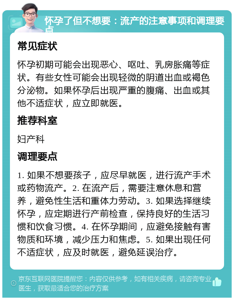 怀孕了但不想要：流产的注意事项和调理要点 常见症状 怀孕初期可能会出现恶心、呕吐、乳房胀痛等症状。有些女性可能会出现轻微的阴道出血或褐色分泌物。如果怀孕后出现严重的腹痛、出血或其他不适症状，应立即就医。 推荐科室 妇产科 调理要点 1. 如果不想要孩子，应尽早就医，进行流产手术或药物流产。2. 在流产后，需要注意休息和营养，避免性生活和重体力劳动。3. 如果选择继续怀孕，应定期进行产前检查，保持良好的生活习惯和饮食习惯。4. 在怀孕期间，应避免接触有害物质和环境，减少压力和焦虑。5. 如果出现任何不适症状，应及时就医，避免延误治疗。