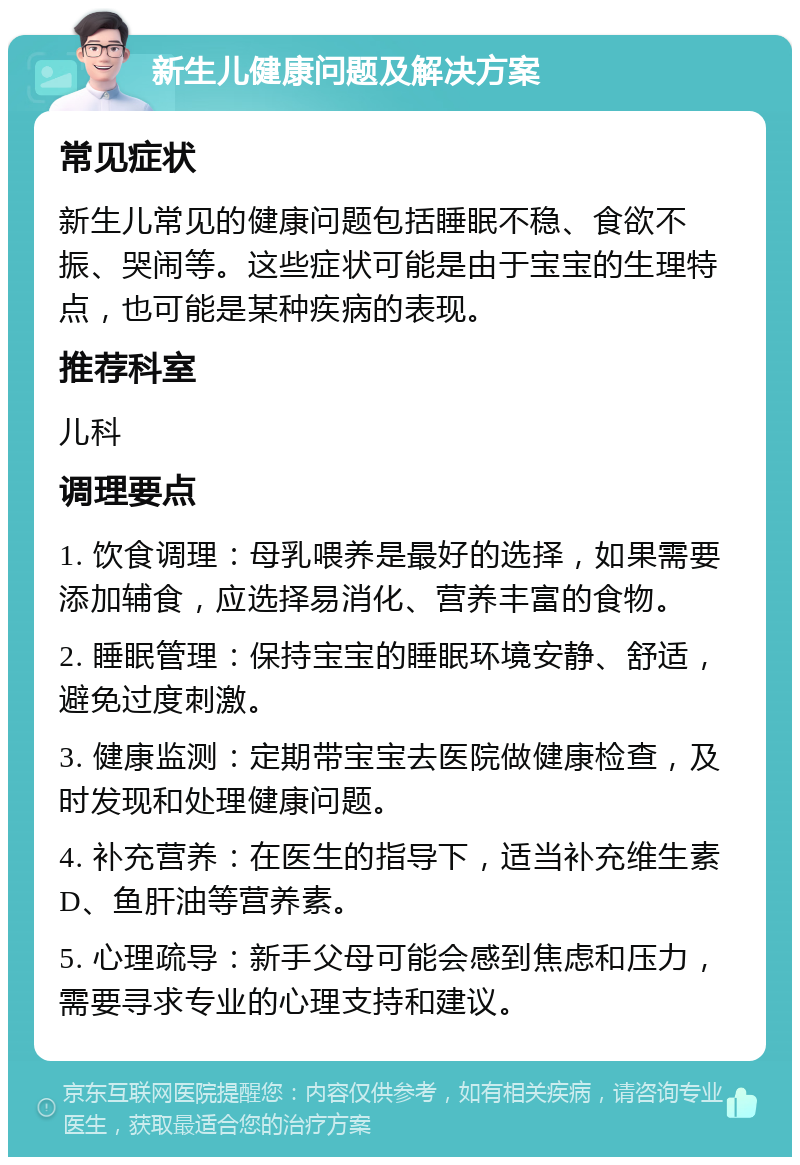 新生儿健康问题及解决方案 常见症状 新生儿常见的健康问题包括睡眠不稳、食欲不振、哭闹等。这些症状可能是由于宝宝的生理特点，也可能是某种疾病的表现。 推荐科室 儿科 调理要点 1. 饮食调理：母乳喂养是最好的选择，如果需要添加辅食，应选择易消化、营养丰富的食物。 2. 睡眠管理：保持宝宝的睡眠环境安静、舒适，避免过度刺激。 3. 健康监测：定期带宝宝去医院做健康检查，及时发现和处理健康问题。 4. 补充营养：在医生的指导下，适当补充维生素D、鱼肝油等营养素。 5. 心理疏导：新手父母可能会感到焦虑和压力，需要寻求专业的心理支持和建议。