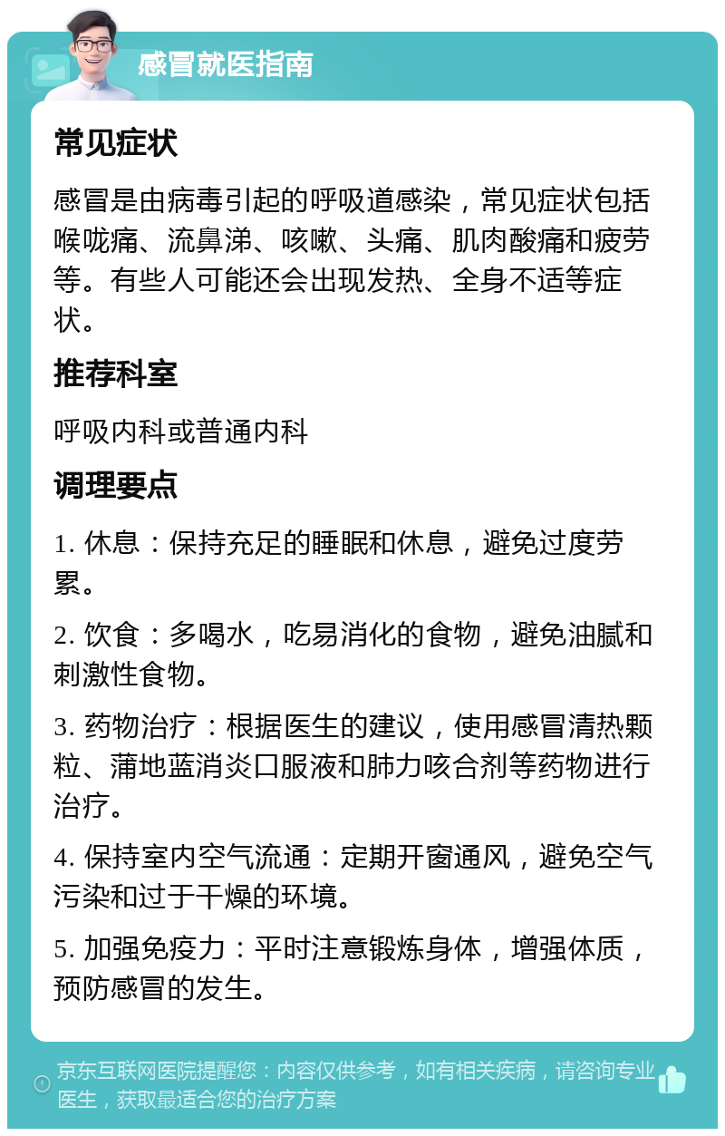 感冒就医指南 常见症状 感冒是由病毒引起的呼吸道感染，常见症状包括喉咙痛、流鼻涕、咳嗽、头痛、肌肉酸痛和疲劳等。有些人可能还会出现发热、全身不适等症状。 推荐科室 呼吸内科或普通内科 调理要点 1. 休息：保持充足的睡眠和休息，避免过度劳累。 2. 饮食：多喝水，吃易消化的食物，避免油腻和刺激性食物。 3. 药物治疗：根据医生的建议，使用感冒清热颗粒、蒲地蓝消炎口服液和肺力咳合剂等药物进行治疗。 4. 保持室内空气流通：定期开窗通风，避免空气污染和过于干燥的环境。 5. 加强免疫力：平时注意锻炼身体，增强体质，预防感冒的发生。