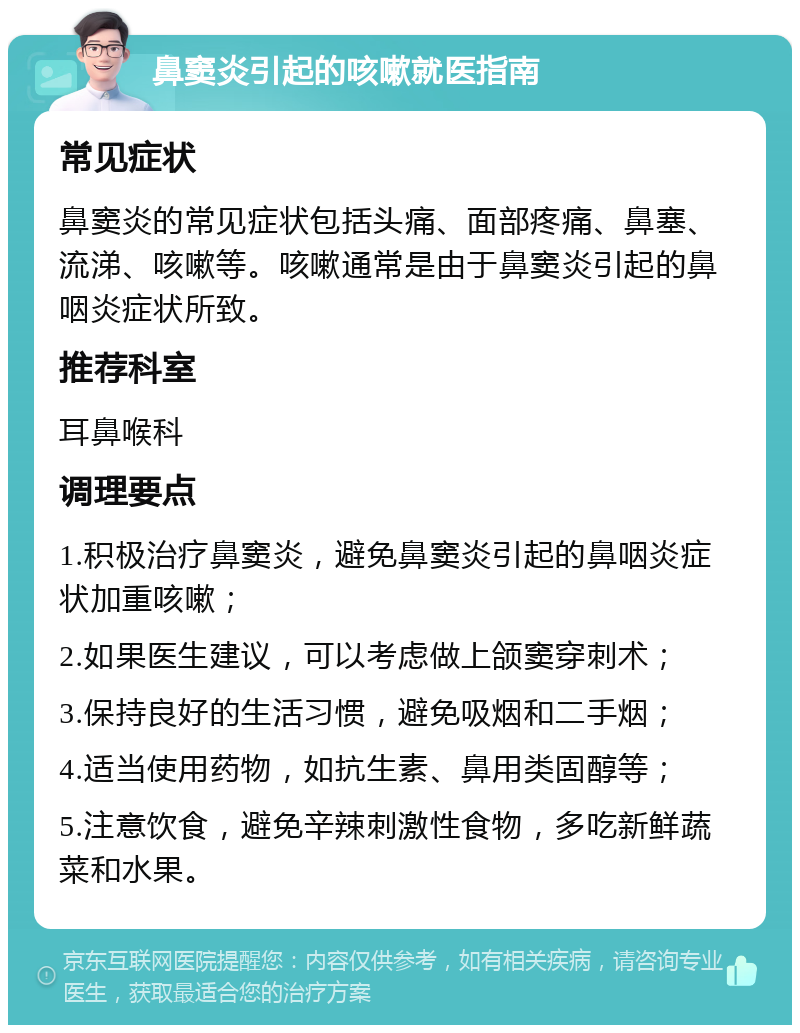 鼻窦炎引起的咳嗽就医指南 常见症状 鼻窦炎的常见症状包括头痛、面部疼痛、鼻塞、流涕、咳嗽等。咳嗽通常是由于鼻窦炎引起的鼻咽炎症状所致。 推荐科室 耳鼻喉科 调理要点 1.积极治疗鼻窦炎，避免鼻窦炎引起的鼻咽炎症状加重咳嗽； 2.如果医生建议，可以考虑做上颌窦穿刺术； 3.保持良好的生活习惯，避免吸烟和二手烟； 4.适当使用药物，如抗生素、鼻用类固醇等； 5.注意饮食，避免辛辣刺激性食物，多吃新鲜蔬菜和水果。