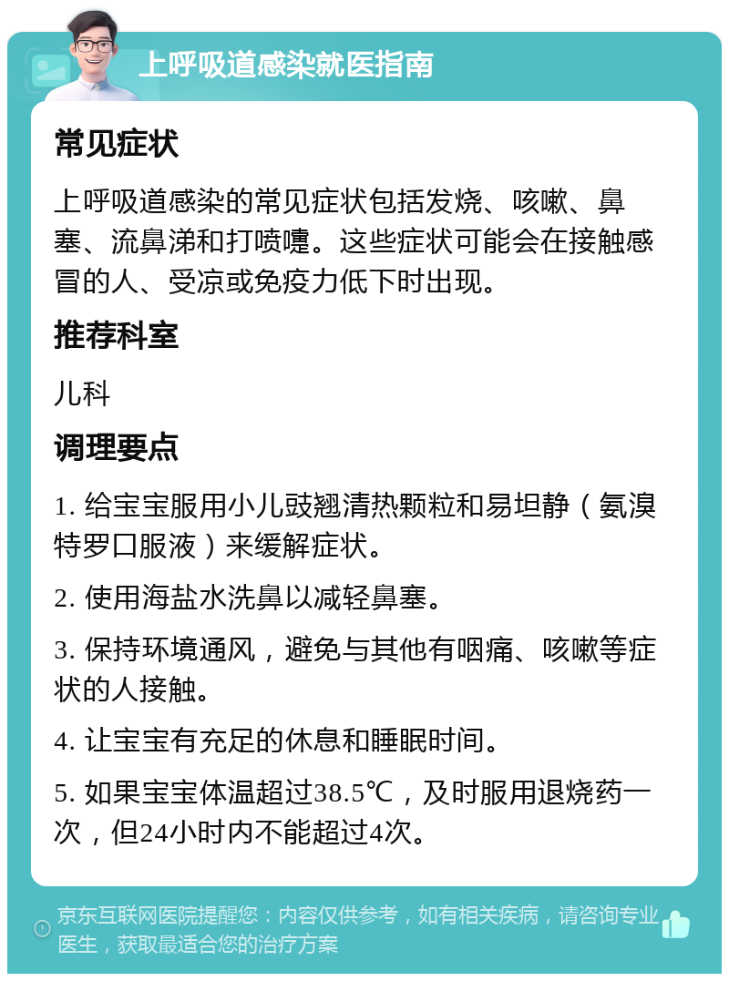 上呼吸道感染就医指南 常见症状 上呼吸道感染的常见症状包括发烧、咳嗽、鼻塞、流鼻涕和打喷嚏。这些症状可能会在接触感冒的人、受凉或免疫力低下时出现。 推荐科室 儿科 调理要点 1. 给宝宝服用小儿豉翘清热颗粒和易坦静（氨溴特罗口服液）来缓解症状。 2. 使用海盐水洗鼻以减轻鼻塞。 3. 保持环境通风，避免与其他有咽痛、咳嗽等症状的人接触。 4. 让宝宝有充足的休息和睡眠时间。 5. 如果宝宝体温超过38.5℃，及时服用退烧药一次，但24小时内不能超过4次。