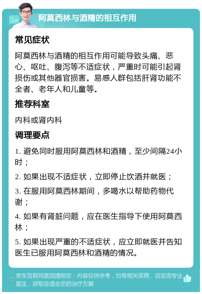 阿莫西林与酒精的相互作用 常见症状 阿莫西林与酒精的相互作用可能导致头痛、恶心、呕吐、腹泻等不适症状，严重时可能引起肾损伤或其他器官损害。易感人群包括肝肾功能不全者、老年人和儿童等。 推荐科室 内科或肾内科 调理要点 1. 避免同时服用阿莫西林和酒精，至少间隔24小时； 2. 如果出现不适症状，立即停止饮酒并就医； 3. 在服用阿莫西林期间，多喝水以帮助药物代谢； 4. 如果有肾脏问题，应在医生指导下使用阿莫西林； 5. 如果出现严重的不适症状，应立即就医并告知医生已服用阿莫西林和酒精的情况。