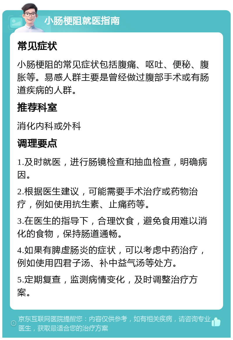 小肠梗阻就医指南 常见症状 小肠梗阻的常见症状包括腹痛、呕吐、便秘、腹胀等。易感人群主要是曾经做过腹部手术或有肠道疾病的人群。 推荐科室 消化内科或外科 调理要点 1.及时就医，进行肠镜检查和抽血检查，明确病因。 2.根据医生建议，可能需要手术治疗或药物治疗，例如使用抗生素、止痛药等。 3.在医生的指导下，合理饮食，避免食用难以消化的食物，保持肠道通畅。 4.如果有脾虚肠炎的症状，可以考虑中药治疗，例如使用四君子汤、补中益气汤等处方。 5.定期复查，监测病情变化，及时调整治疗方案。