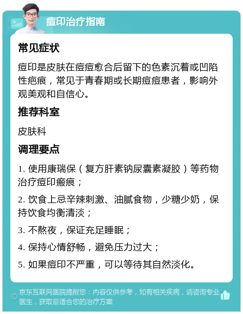 痘印治疗指南 常见症状 痘印是皮肤在痘痘愈合后留下的色素沉着或凹陷性疤痕，常见于青春期或长期痘痘患者，影响外观美观和自信心。 推荐科室 皮肤科 调理要点 1. 使用康瑞保（复方肝素钠尿囊素凝胶）等药物治疗痘印瘢痕； 2. 饮食上忌辛辣刺激、油腻食物，少糖少奶，保持饮食均衡清淡； 3. 不熬夜，保证充足睡眠； 4. 保持心情舒畅，避免压力过大； 5. 如果痘印不严重，可以等待其自然淡化。