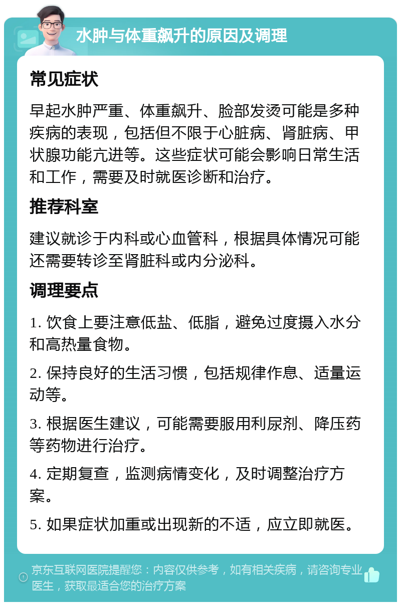 水肿与体重飙升的原因及调理 常见症状 早起水肿严重、体重飙升、脸部发烫可能是多种疾病的表现，包括但不限于心脏病、肾脏病、甲状腺功能亢进等。这些症状可能会影响日常生活和工作，需要及时就医诊断和治疗。 推荐科室 建议就诊于内科或心血管科，根据具体情况可能还需要转诊至肾脏科或内分泌科。 调理要点 1. 饮食上要注意低盐、低脂，避免过度摄入水分和高热量食物。 2. 保持良好的生活习惯，包括规律作息、适量运动等。 3. 根据医生建议，可能需要服用利尿剂、降压药等药物进行治疗。 4. 定期复查，监测病情变化，及时调整治疗方案。 5. 如果症状加重或出现新的不适，应立即就医。