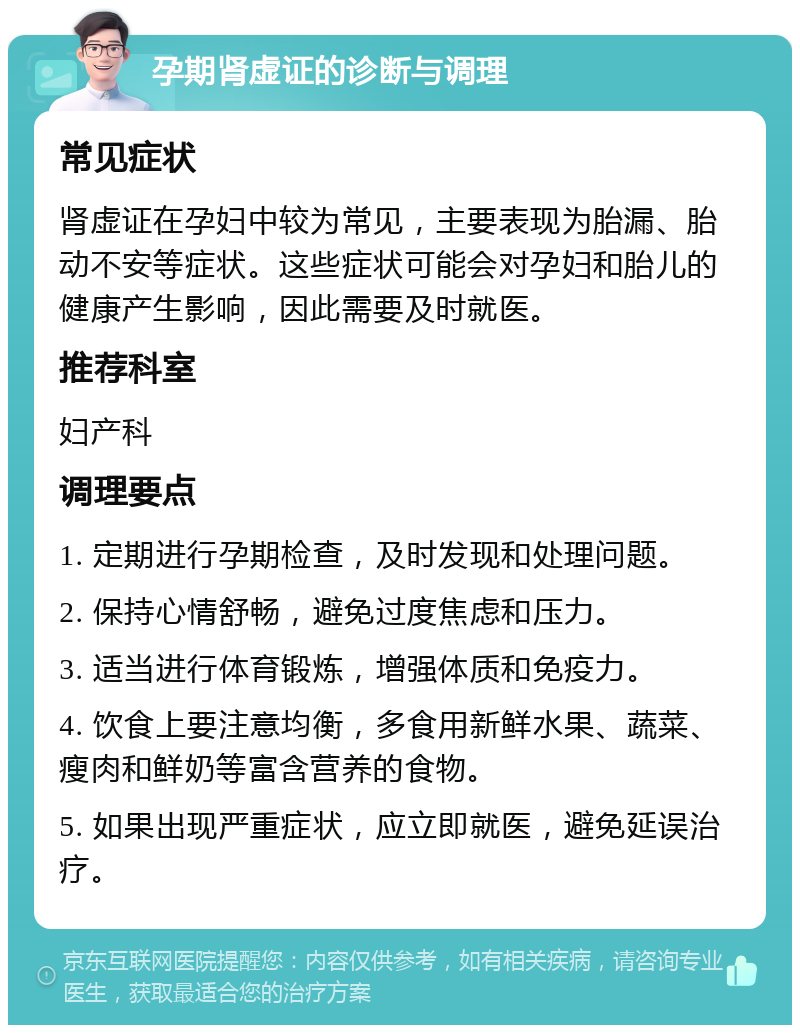 孕期肾虚证的诊断与调理 常见症状 肾虚证在孕妇中较为常见，主要表现为胎漏、胎动不安等症状。这些症状可能会对孕妇和胎儿的健康产生影响，因此需要及时就医。 推荐科室 妇产科 调理要点 1. 定期进行孕期检查，及时发现和处理问题。 2. 保持心情舒畅，避免过度焦虑和压力。 3. 适当进行体育锻炼，增强体质和免疫力。 4. 饮食上要注意均衡，多食用新鲜水果、蔬菜、瘦肉和鲜奶等富含营养的食物。 5. 如果出现严重症状，应立即就医，避免延误治疗。