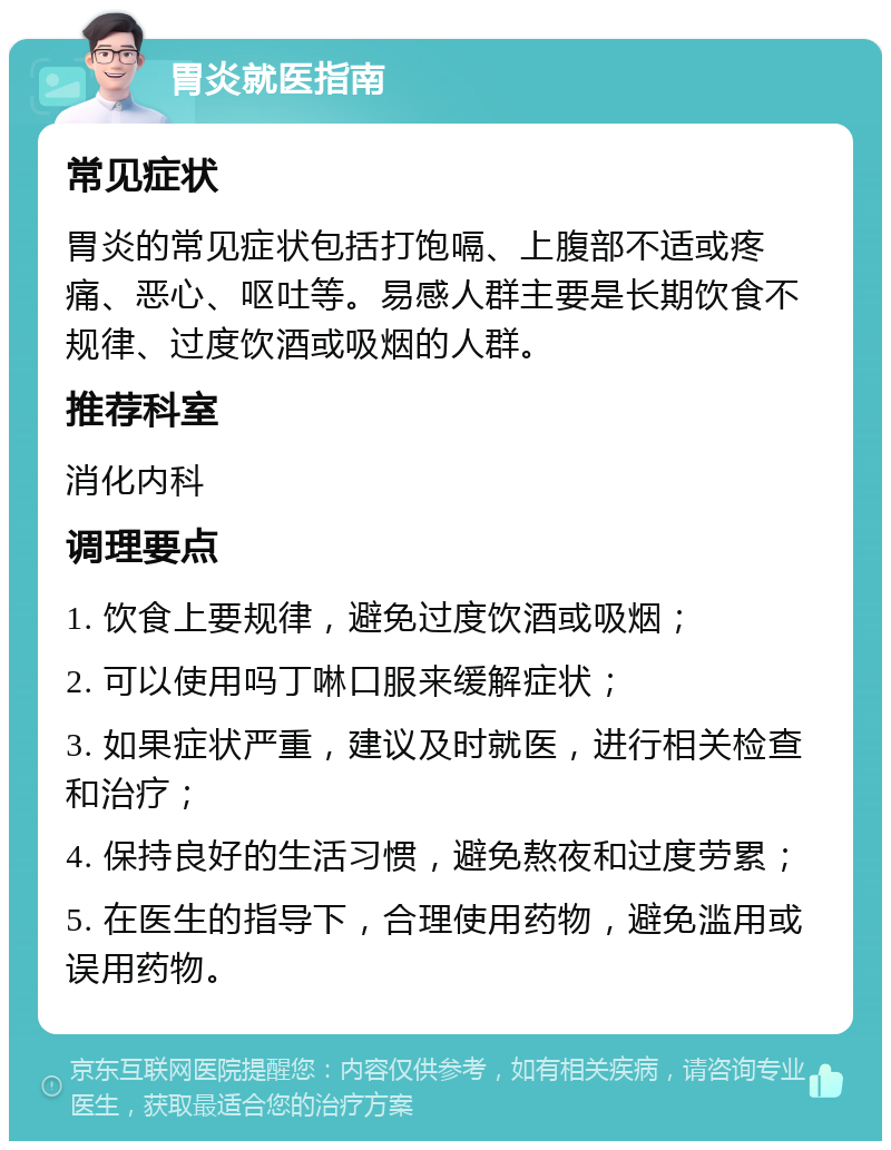 胃炎就医指南 常见症状 胃炎的常见症状包括打饱嗝、上腹部不适或疼痛、恶心、呕吐等。易感人群主要是长期饮食不规律、过度饮酒或吸烟的人群。 推荐科室 消化内科 调理要点 1. 饮食上要规律，避免过度饮酒或吸烟； 2. 可以使用吗丁啉口服来缓解症状； 3. 如果症状严重，建议及时就医，进行相关检查和治疗； 4. 保持良好的生活习惯，避免熬夜和过度劳累； 5. 在医生的指导下，合理使用药物，避免滥用或误用药物。