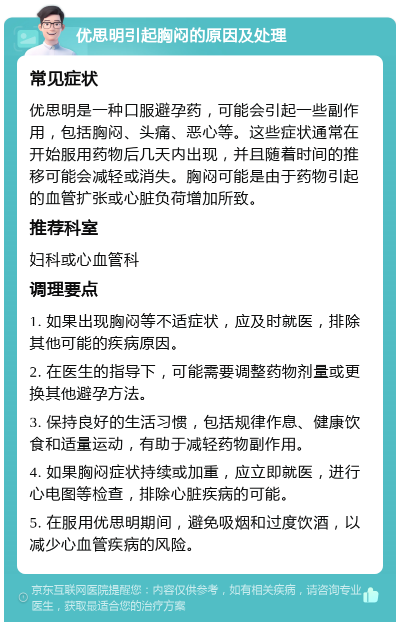 优思明引起胸闷的原因及处理 常见症状 优思明是一种口服避孕药，可能会引起一些副作用，包括胸闷、头痛、恶心等。这些症状通常在开始服用药物后几天内出现，并且随着时间的推移可能会减轻或消失。胸闷可能是由于药物引起的血管扩张或心脏负荷增加所致。 推荐科室 妇科或心血管科 调理要点 1. 如果出现胸闷等不适症状，应及时就医，排除其他可能的疾病原因。 2. 在医生的指导下，可能需要调整药物剂量或更换其他避孕方法。 3. 保持良好的生活习惯，包括规律作息、健康饮食和适量运动，有助于减轻药物副作用。 4. 如果胸闷症状持续或加重，应立即就医，进行心电图等检查，排除心脏疾病的可能。 5. 在服用优思明期间，避免吸烟和过度饮酒，以减少心血管疾病的风险。