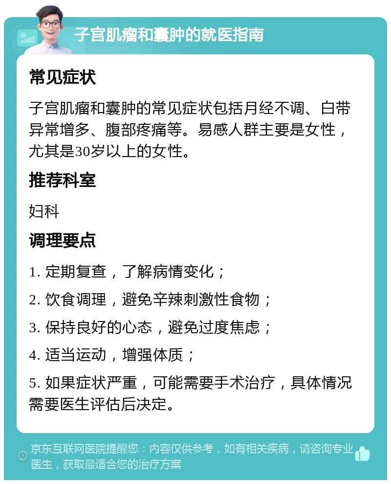 子宫肌瘤和囊肿的就医指南 常见症状 子宫肌瘤和囊肿的常见症状包括月经不调、白带异常增多、腹部疼痛等。易感人群主要是女性，尤其是30岁以上的女性。 推荐科室 妇科 调理要点 1. 定期复查，了解病情变化； 2. 饮食调理，避免辛辣刺激性食物； 3. 保持良好的心态，避免过度焦虑； 4. 适当运动，增强体质； 5. 如果症状严重，可能需要手术治疗，具体情况需要医生评估后决定。