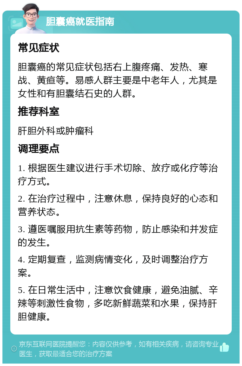 胆囊癌就医指南 常见症状 胆囊癌的常见症状包括右上腹疼痛、发热、寒战、黄疸等。易感人群主要是中老年人，尤其是女性和有胆囊结石史的人群。 推荐科室 肝胆外科或肿瘤科 调理要点 1. 根据医生建议进行手术切除、放疗或化疗等治疗方式。 2. 在治疗过程中，注意休息，保持良好的心态和营养状态。 3. 遵医嘱服用抗生素等药物，防止感染和并发症的发生。 4. 定期复查，监测病情变化，及时调整治疗方案。 5. 在日常生活中，注意饮食健康，避免油腻、辛辣等刺激性食物，多吃新鲜蔬菜和水果，保持肝胆健康。