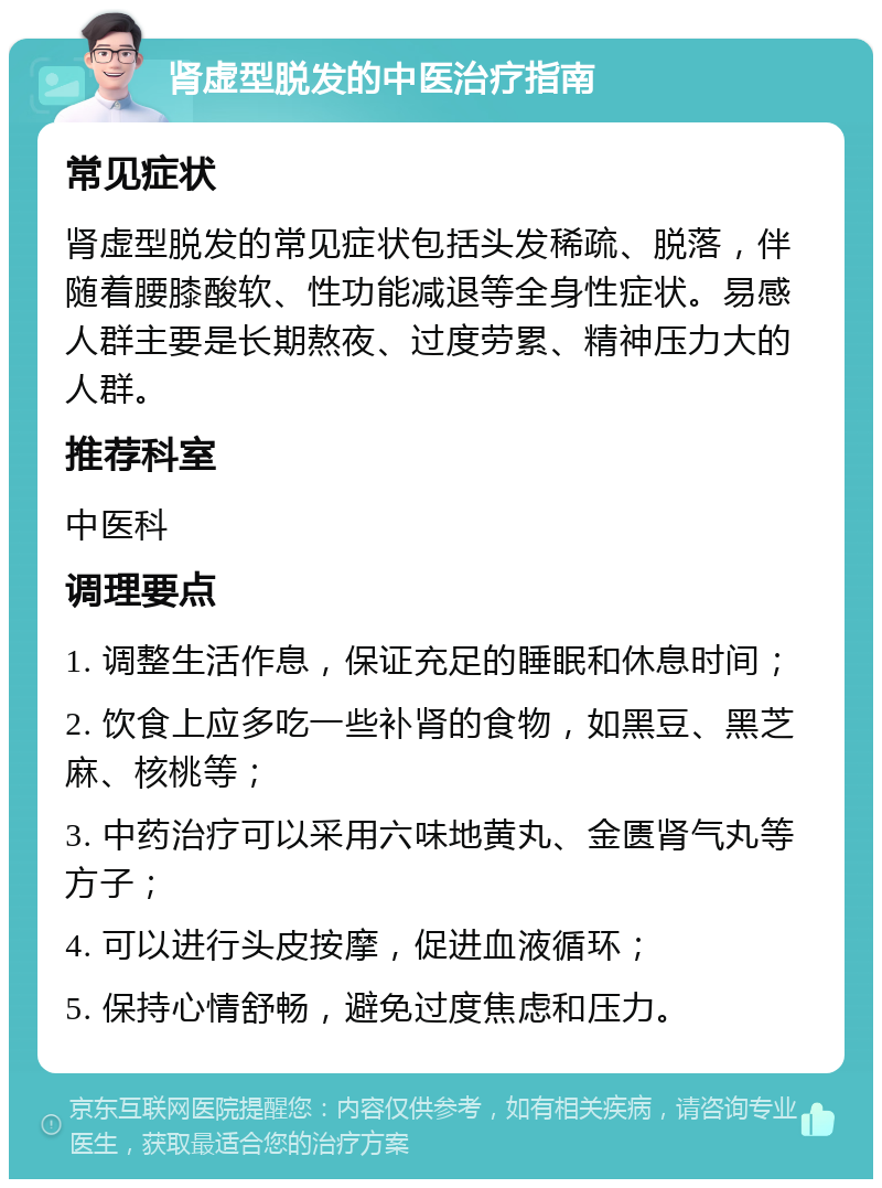 肾虚型脱发的中医治疗指南 常见症状 肾虚型脱发的常见症状包括头发稀疏、脱落，伴随着腰膝酸软、性功能减退等全身性症状。易感人群主要是长期熬夜、过度劳累、精神压力大的人群。 推荐科室 中医科 调理要点 1. 调整生活作息，保证充足的睡眠和休息时间； 2. 饮食上应多吃一些补肾的食物，如黑豆、黑芝麻、核桃等； 3. 中药治疗可以采用六味地黄丸、金匮肾气丸等方子； 4. 可以进行头皮按摩，促进血液循环； 5. 保持心情舒畅，避免过度焦虑和压力。