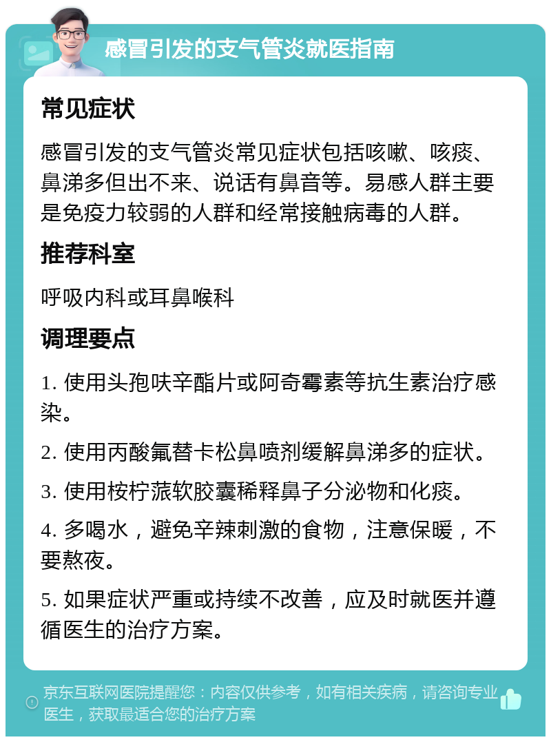 感冒引发的支气管炎就医指南 常见症状 感冒引发的支气管炎常见症状包括咳嗽、咳痰、鼻涕多但出不来、说话有鼻音等。易感人群主要是免疫力较弱的人群和经常接触病毒的人群。 推荐科室 呼吸内科或耳鼻喉科 调理要点 1. 使用头孢呋辛酯片或阿奇霉素等抗生素治疗感染。 2. 使用丙酸氟替卡松鼻喷剂缓解鼻涕多的症状。 3. 使用桉柠蒎软胶囊稀释鼻子分泌物和化痰。 4. 多喝水，避免辛辣刺激的食物，注意保暖，不要熬夜。 5. 如果症状严重或持续不改善，应及时就医并遵循医生的治疗方案。