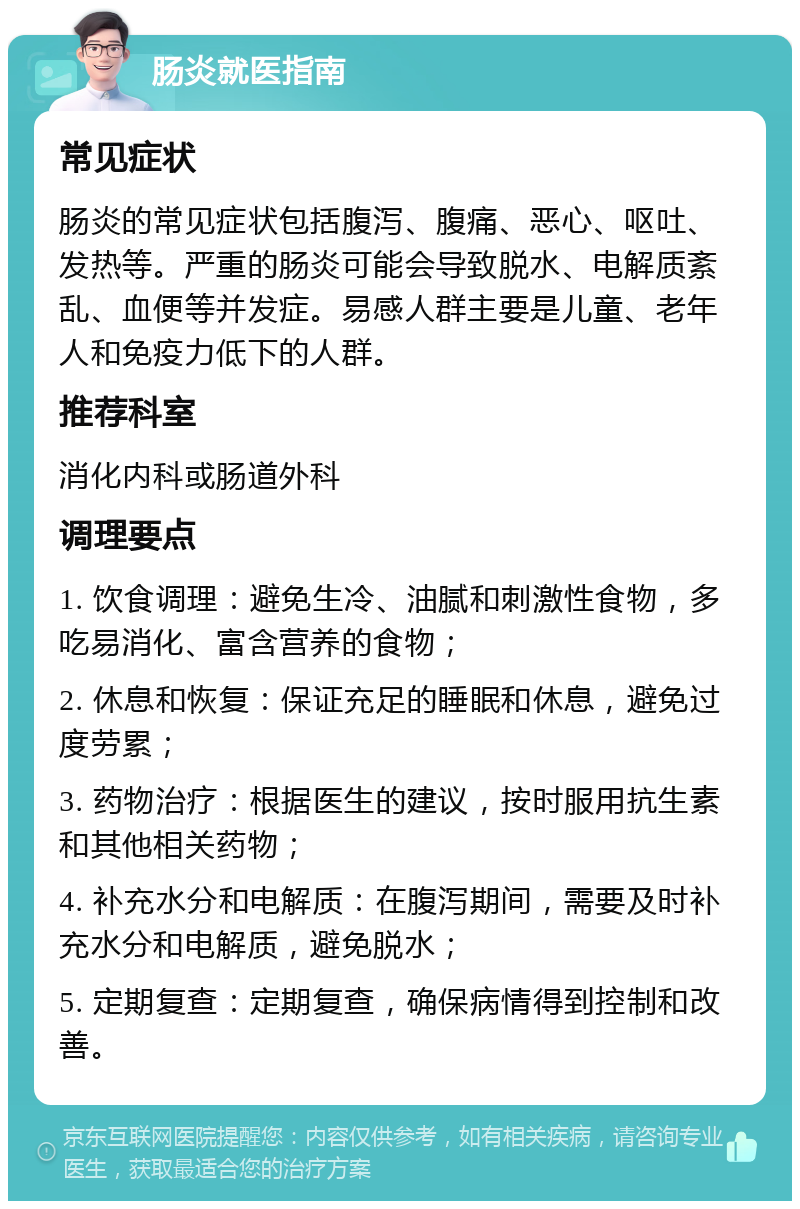 肠炎就医指南 常见症状 肠炎的常见症状包括腹泻、腹痛、恶心、呕吐、发热等。严重的肠炎可能会导致脱水、电解质紊乱、血便等并发症。易感人群主要是儿童、老年人和免疫力低下的人群。 推荐科室 消化内科或肠道外科 调理要点 1. 饮食调理：避免生冷、油腻和刺激性食物，多吃易消化、富含营养的食物； 2. 休息和恢复：保证充足的睡眠和休息，避免过度劳累； 3. 药物治疗：根据医生的建议，按时服用抗生素和其他相关药物； 4. 补充水分和电解质：在腹泻期间，需要及时补充水分和电解质，避免脱水； 5. 定期复查：定期复查，确保病情得到控制和改善。