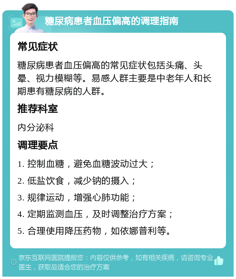 糖尿病患者血压偏高的调理指南 常见症状 糖尿病患者血压偏高的常见症状包括头痛、头晕、视力模糊等。易感人群主要是中老年人和长期患有糖尿病的人群。 推荐科室 内分泌科 调理要点 1. 控制血糖，避免血糖波动过大； 2. 低盐饮食，减少钠的摄入； 3. 规律运动，增强心肺功能； 4. 定期监测血压，及时调整治疗方案； 5. 合理使用降压药物，如依娜普利等。