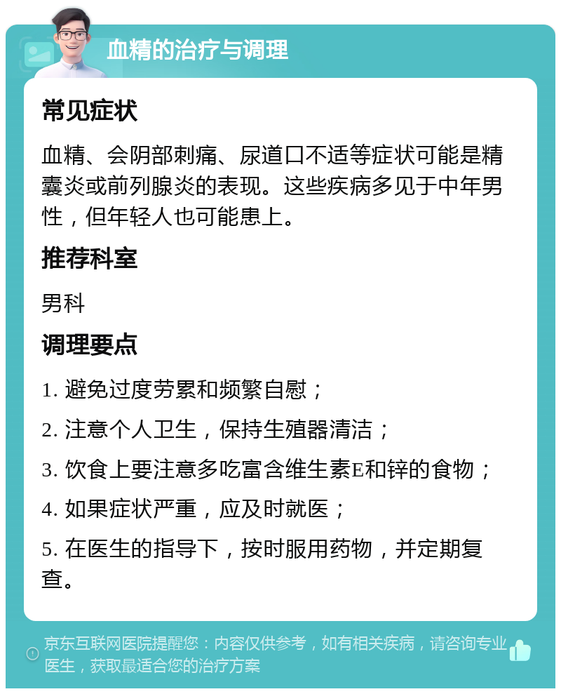 血精的治疗与调理 常见症状 血精、会阴部刺痛、尿道口不适等症状可能是精囊炎或前列腺炎的表现。这些疾病多见于中年男性，但年轻人也可能患上。 推荐科室 男科 调理要点 1. 避免过度劳累和频繁自慰； 2. 注意个人卫生，保持生殖器清洁； 3. 饮食上要注意多吃富含维生素E和锌的食物； 4. 如果症状严重，应及时就医； 5. 在医生的指导下，按时服用药物，并定期复查。