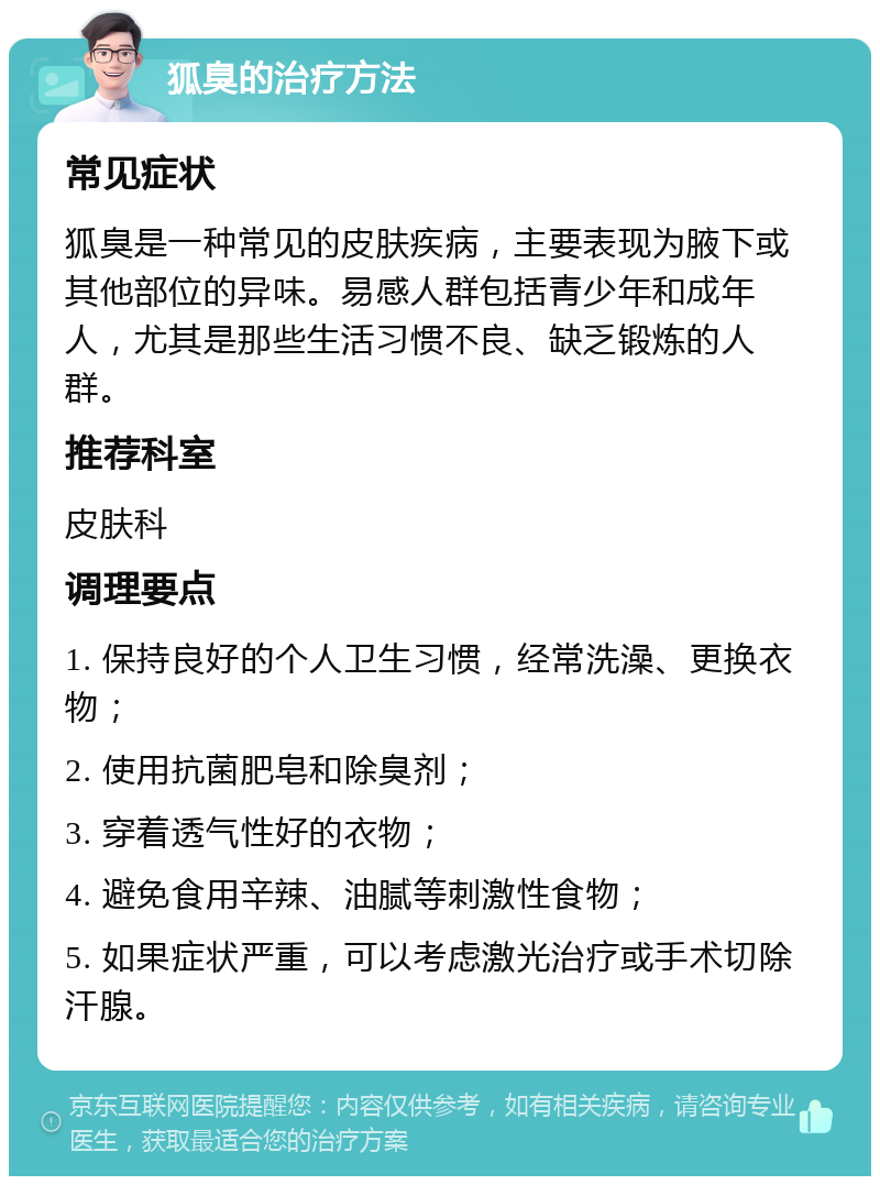 狐臭的治疗方法 常见症状 狐臭是一种常见的皮肤疾病，主要表现为腋下或其他部位的异味。易感人群包括青少年和成年人，尤其是那些生活习惯不良、缺乏锻炼的人群。 推荐科室 皮肤科 调理要点 1. 保持良好的个人卫生习惯，经常洗澡、更换衣物； 2. 使用抗菌肥皂和除臭剂； 3. 穿着透气性好的衣物； 4. 避免食用辛辣、油腻等刺激性食物； 5. 如果症状严重，可以考虑激光治疗或手术切除汗腺。