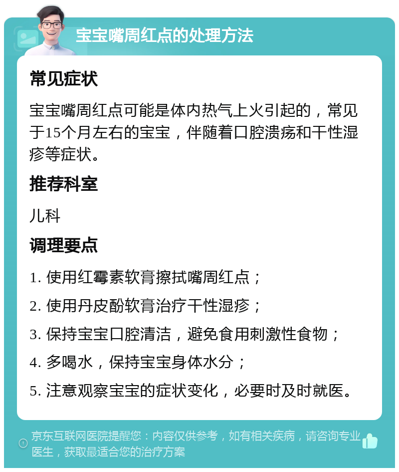 宝宝嘴周红点的处理方法 常见症状 宝宝嘴周红点可能是体内热气上火引起的，常见于15个月左右的宝宝，伴随着口腔溃疡和干性湿疹等症状。 推荐科室 儿科 调理要点 1. 使用红霉素软膏擦拭嘴周红点； 2. 使用丹皮酚软膏治疗干性湿疹； 3. 保持宝宝口腔清洁，避免食用刺激性食物； 4. 多喝水，保持宝宝身体水分； 5. 注意观察宝宝的症状变化，必要时及时就医。