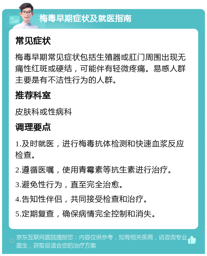 梅毒早期症状及就医指南 常见症状 梅毒早期常见症状包括生殖器或肛门周围出现无痛性红斑或硬结，可能伴有轻微疼痛。易感人群主要是有不洁性行为的人群。 推荐科室 皮肤科或性病科 调理要点 1.及时就医，进行梅毒抗体检测和快速血浆反应检查。 2.遵循医嘱，使用青霉素等抗生素进行治疗。 3.避免性行为，直至完全治愈。 4.告知性伴侣，共同接受检查和治疗。 5.定期复查，确保病情完全控制和消失。