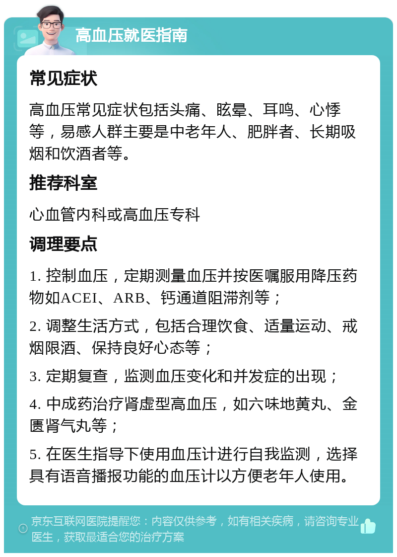 高血压就医指南 常见症状 高血压常见症状包括头痛、眩晕、耳鸣、心悸等，易感人群主要是中老年人、肥胖者、长期吸烟和饮酒者等。 推荐科室 心血管内科或高血压专科 调理要点 1. 控制血压，定期测量血压并按医嘱服用降压药物如ACEI、ARB、钙通道阻滞剂等； 2. 调整生活方式，包括合理饮食、适量运动、戒烟限酒、保持良好心态等； 3. 定期复查，监测血压变化和并发症的出现； 4. 中成药治疗肾虚型高血压，如六味地黄丸、金匮肾气丸等； 5. 在医生指导下使用血压计进行自我监测，选择具有语音播报功能的血压计以方便老年人使用。