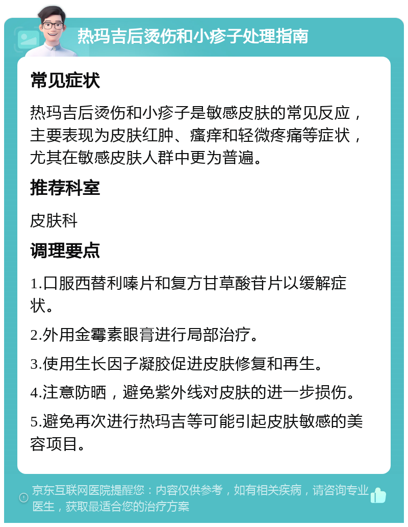 热玛吉后烫伤和小疹子处理指南 常见症状 热玛吉后烫伤和小疹子是敏感皮肤的常见反应，主要表现为皮肤红肿、瘙痒和轻微疼痛等症状，尤其在敏感皮肤人群中更为普遍。 推荐科室 皮肤科 调理要点 1.口服西替利嗪片和复方甘草酸苷片以缓解症状。 2.外用金霉素眼膏进行局部治疗。 3.使用生长因子凝胶促进皮肤修复和再生。 4.注意防晒，避免紫外线对皮肤的进一步损伤。 5.避免再次进行热玛吉等可能引起皮肤敏感的美容项目。