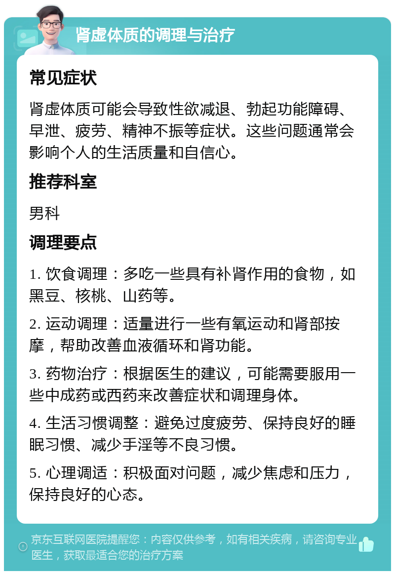 肾虚体质的调理与治疗 常见症状 肾虚体质可能会导致性欲减退、勃起功能障碍、早泄、疲劳、精神不振等症状。这些问题通常会影响个人的生活质量和自信心。 推荐科室 男科 调理要点 1. 饮食调理：多吃一些具有补肾作用的食物，如黑豆、核桃、山药等。 2. 运动调理：适量进行一些有氧运动和肾部按摩，帮助改善血液循环和肾功能。 3. 药物治疗：根据医生的建议，可能需要服用一些中成药或西药来改善症状和调理身体。 4. 生活习惯调整：避免过度疲劳、保持良好的睡眠习惯、减少手淫等不良习惯。 5. 心理调适：积极面对问题，减少焦虑和压力，保持良好的心态。