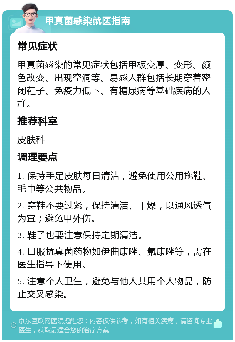 甲真菌感染就医指南 常见症状 甲真菌感染的常见症状包括甲板变厚、变形、颜色改变、出现空洞等。易感人群包括长期穿着密闭鞋子、免疫力低下、有糖尿病等基础疾病的人群。 推荐科室 皮肤科 调理要点 1. 保持手足皮肤每日清洁，避免使用公用拖鞋、毛巾等公共物品。 2. 穿鞋不要过紧，保持清洁、干燥，以通风透气为宜；避免甲外伤。 3. 鞋子也要注意保持定期清洁。 4. 口服抗真菌药物如伊曲康唑、氟康唑等，需在医生指导下使用。 5. 注意个人卫生，避免与他人共用个人物品，防止交叉感染。