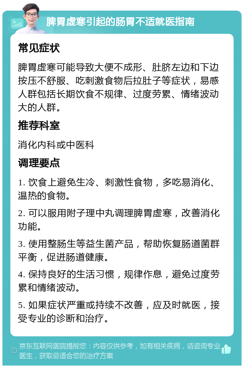 脾胃虚寒引起的肠胃不适就医指南 常见症状 脾胃虚寒可能导致大便不成形、肚脐左边和下边按压不舒服、吃刺激食物后拉肚子等症状，易感人群包括长期饮食不规律、过度劳累、情绪波动大的人群。 推荐科室 消化内科或中医科 调理要点 1. 饮食上避免生冷、刺激性食物，多吃易消化、温热的食物。 2. 可以服用附子理中丸调理脾胃虚寒，改善消化功能。 3. 使用整肠生等益生菌产品，帮助恢复肠道菌群平衡，促进肠道健康。 4. 保持良好的生活习惯，规律作息，避免过度劳累和情绪波动。 5. 如果症状严重或持续不改善，应及时就医，接受专业的诊断和治疗。