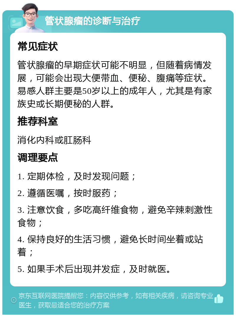 管状腺瘤的诊断与治疗 常见症状 管状腺瘤的早期症状可能不明显，但随着病情发展，可能会出现大便带血、便秘、腹痛等症状。易感人群主要是50岁以上的成年人，尤其是有家族史或长期便秘的人群。 推荐科室 消化内科或肛肠科 调理要点 1. 定期体检，及时发现问题； 2. 遵循医嘱，按时服药； 3. 注意饮食，多吃高纤维食物，避免辛辣刺激性食物； 4. 保持良好的生活习惯，避免长时间坐着或站着； 5. 如果手术后出现并发症，及时就医。