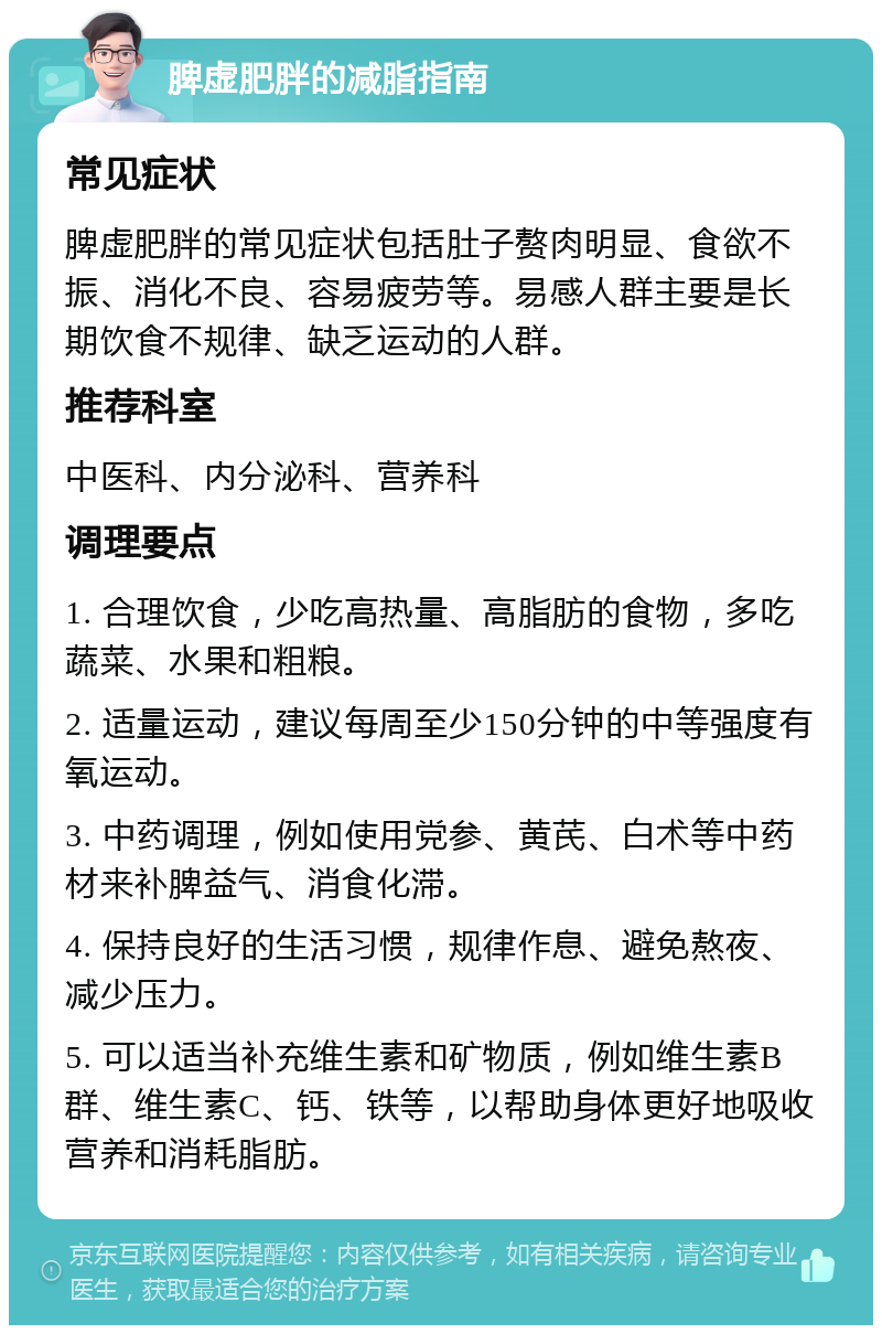 脾虚肥胖的减脂指南 常见症状 脾虚肥胖的常见症状包括肚子赘肉明显、食欲不振、消化不良、容易疲劳等。易感人群主要是长期饮食不规律、缺乏运动的人群。 推荐科室 中医科、内分泌科、营养科 调理要点 1. 合理饮食，少吃高热量、高脂肪的食物，多吃蔬菜、水果和粗粮。 2. 适量运动，建议每周至少150分钟的中等强度有氧运动。 3. 中药调理，例如使用党参、黄芪、白术等中药材来补脾益气、消食化滞。 4. 保持良好的生活习惯，规律作息、避免熬夜、减少压力。 5. 可以适当补充维生素和矿物质，例如维生素B群、维生素C、钙、铁等，以帮助身体更好地吸收营养和消耗脂肪。