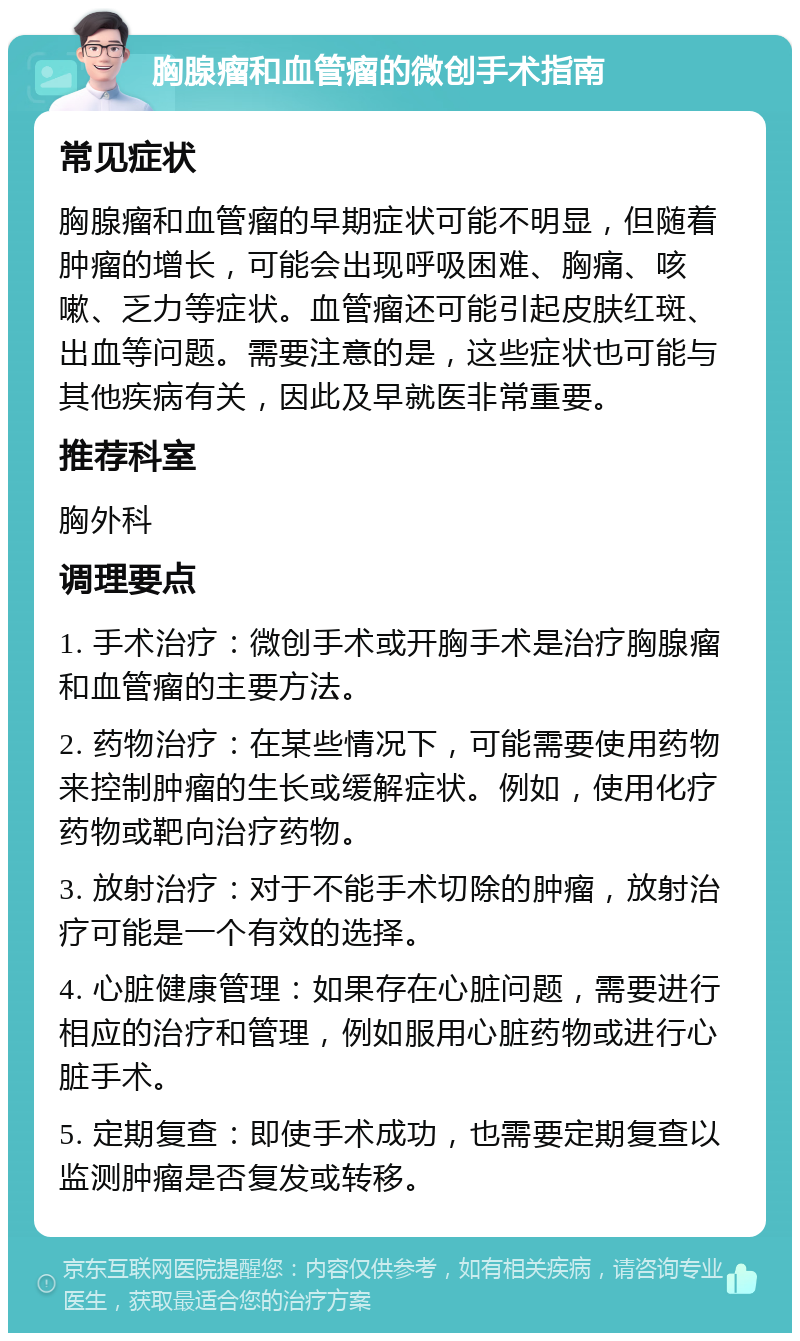 胸腺瘤和血管瘤的微创手术指南 常见症状 胸腺瘤和血管瘤的早期症状可能不明显，但随着肿瘤的增长，可能会出现呼吸困难、胸痛、咳嗽、乏力等症状。血管瘤还可能引起皮肤红斑、出血等问题。需要注意的是，这些症状也可能与其他疾病有关，因此及早就医非常重要。 推荐科室 胸外科 调理要点 1. 手术治疗：微创手术或开胸手术是治疗胸腺瘤和血管瘤的主要方法。 2. 药物治疗：在某些情况下，可能需要使用药物来控制肿瘤的生长或缓解症状。例如，使用化疗药物或靶向治疗药物。 3. 放射治疗：对于不能手术切除的肿瘤，放射治疗可能是一个有效的选择。 4. 心脏健康管理：如果存在心脏问题，需要进行相应的治疗和管理，例如服用心脏药物或进行心脏手术。 5. 定期复查：即使手术成功，也需要定期复查以监测肿瘤是否复发或转移。