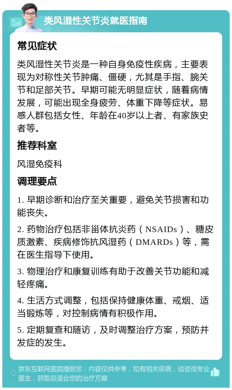 类风湿性关节炎就医指南 常见症状 类风湿性关节炎是一种自身免疫性疾病，主要表现为对称性关节肿痛、僵硬，尤其是手指、腕关节和足部关节。早期可能无明显症状，随着病情发展，可能出现全身疲劳、体重下降等症状。易感人群包括女性、年龄在40岁以上者、有家族史者等。 推荐科室 风湿免疫科 调理要点 1. 早期诊断和治疗至关重要，避免关节损害和功能丧失。 2. 药物治疗包括非甾体抗炎药（NSAIDs）、糖皮质激素、疾病修饰抗风湿药（DMARDs）等，需在医生指导下使用。 3. 物理治疗和康复训练有助于改善关节功能和减轻疼痛。 4. 生活方式调整，包括保持健康体重、戒烟、适当锻炼等，对控制病情有积极作用。 5. 定期复查和随访，及时调整治疗方案，预防并发症的发生。