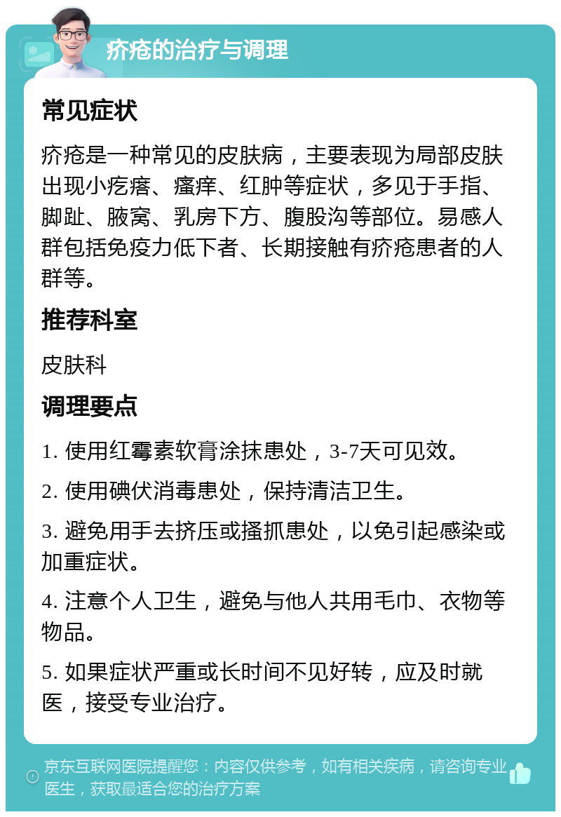 疥疮的治疗与调理 常见症状 疥疮是一种常见的皮肤病，主要表现为局部皮肤出现小疙瘩、瘙痒、红肿等症状，多见于手指、脚趾、腋窝、乳房下方、腹股沟等部位。易感人群包括免疫力低下者、长期接触有疥疮患者的人群等。 推荐科室 皮肤科 调理要点 1. 使用红霉素软膏涂抹患处，3-7天可见效。 2. 使用碘伏消毒患处，保持清洁卫生。 3. 避免用手去挤压或搔抓患处，以免引起感染或加重症状。 4. 注意个人卫生，避免与他人共用毛巾、衣物等物品。 5. 如果症状严重或长时间不见好转，应及时就医，接受专业治疗。