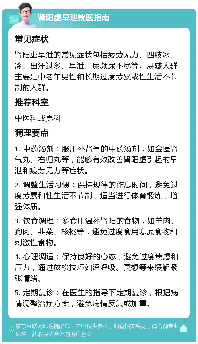 肾阳虚早泄就医指南 常见症状 肾阳虚早泄的常见症状包括疲劳无力、四肢冰冷、出汗过多、早泄、尿频尿不尽等。易感人群主要是中老年男性和长期过度劳累或性生活不节制的人群。 推荐科室 中医科或男科 调理要点 1. 中药汤剂：服用补肾气的中药汤剂，如金匮肾气丸、右归丸等，能够有效改善肾阳虚引起的早泄和疲劳无力等症状。 2. 调整生活习惯：保持规律的作息时间，避免过度劳累和性生活不节制，适当进行体育锻炼，增强体质。 3. 饮食调理：多食用温补肾阳的食物，如羊肉、狗肉、韭菜、核桃等，避免过度食用寒凉食物和刺激性食物。 4. 心理调适：保持良好的心态，避免过度焦虑和压力，通过放松技巧如深呼吸、冥想等来缓解紧张情绪。 5. 定期复诊：在医生的指导下定期复诊，根据病情调整治疗方案，避免病情反复或加重。