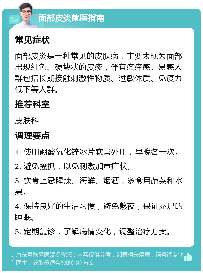 面部皮炎就医指南 常见症状 面部皮炎是一种常见的皮肤病，主要表现为面部出现红色、硬块状的皮疹，伴有瘙痒感。易感人群包括长期接触刺激性物质、过敏体质、免疫力低下等人群。 推荐科室 皮肤科 调理要点 1. 使用硼酸氧化锌冰片软膏外用，早晚各一次。 2. 避免搔抓，以免刺激加重症状。 3. 饮食上忌腥辣、海鲜、烟酒，多食用蔬菜和水果。 4. 保持良好的生活习惯，避免熬夜，保证充足的睡眠。 5. 定期复诊，了解病情变化，调整治疗方案。